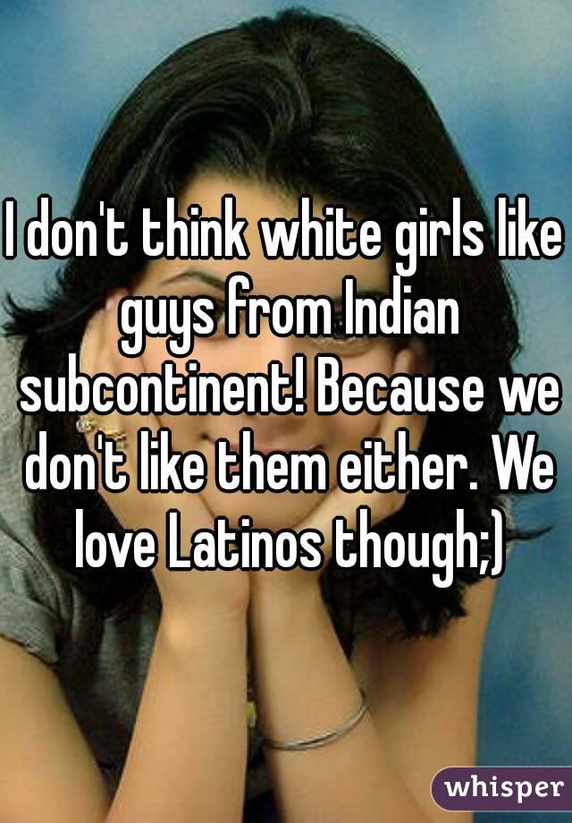 I don't think white girls like guys from Indian subcontinent! Because we don't like them either. We love Latinos though;)