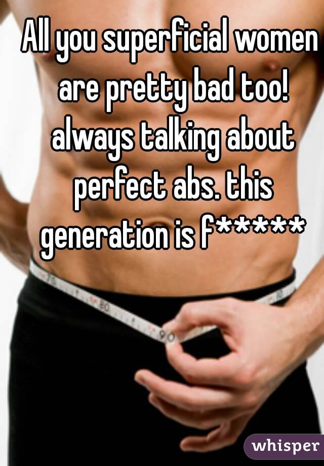All you superficial women are pretty bad too! always talking about perfect abs. this generation is f*****
