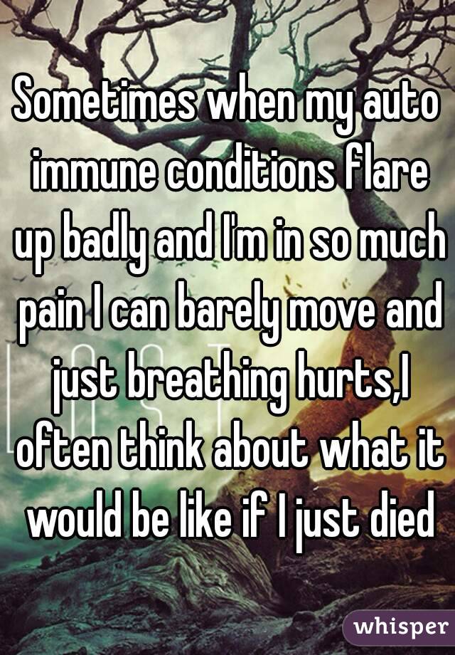 Sometimes when my auto immune conditions flare up badly and I'm in so much pain I can barely move and just breathing hurts,I often think about what it would be like if I just died