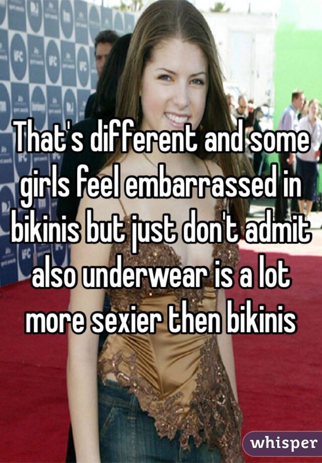 That's different and some girls feel embarrassed in bikinis but just don't admit also underwear is a lot more sexier then bikinis 