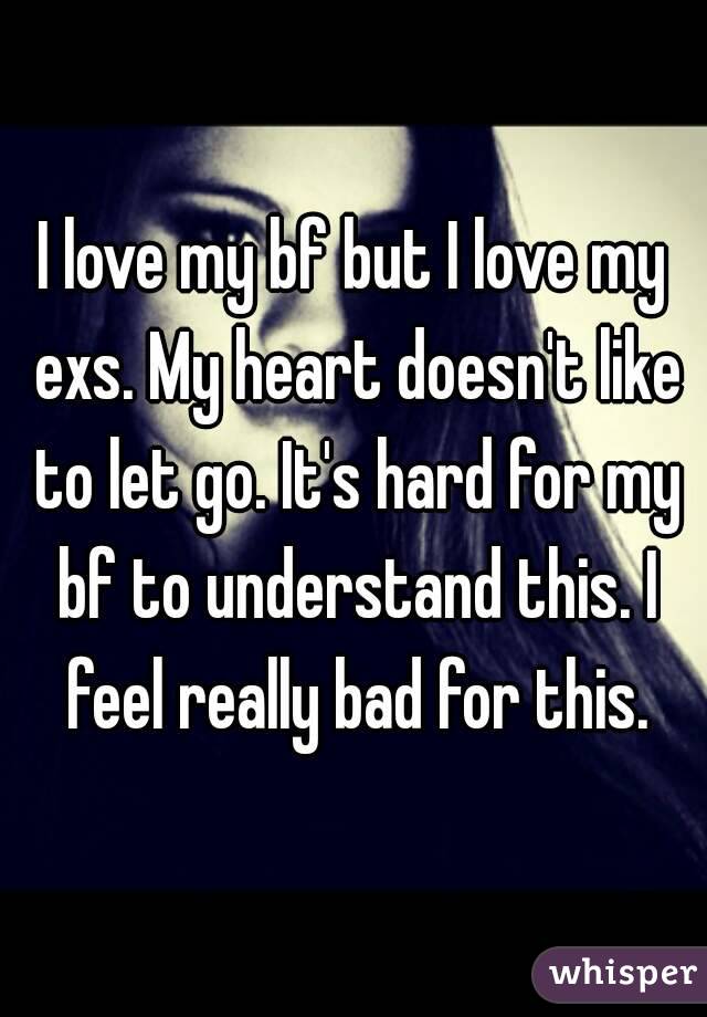 I love my bf but I love my exs. My heart doesn't like to let go. It's hard for my bf to understand this. I feel really bad for this.