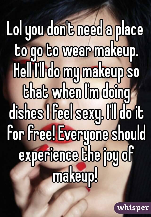Lol you don't need a place to go to wear makeup. Hell I'll do my makeup so that when I'm doing dishes I feel sexy. I'll do it for free! Everyone should experience the joy of makeup! 