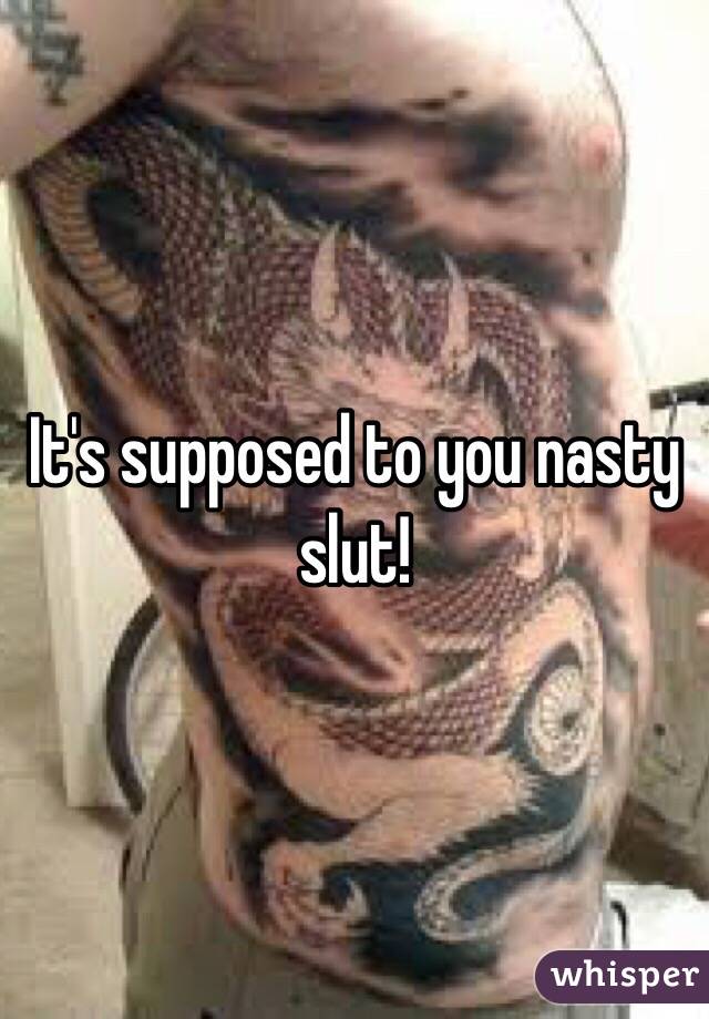 It's supposed to you nasty slut!