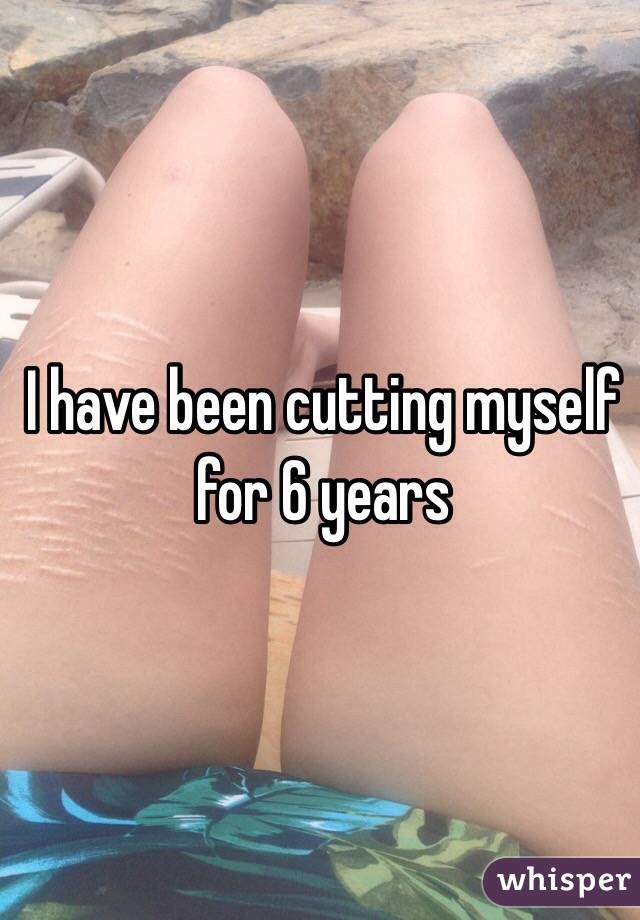 I have been cutting myself for 6 years