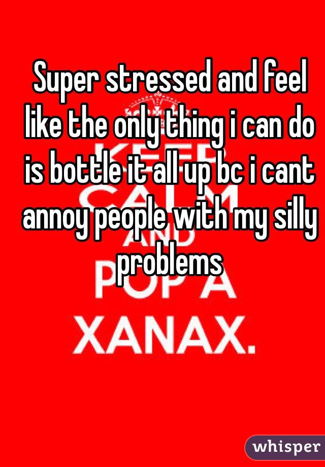 Super stressed and feel like the only thing i can do is bottle it all up bc i cant annoy people with my silly problems