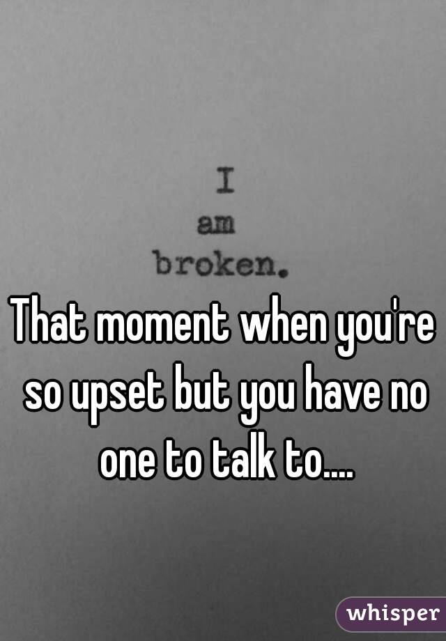 That moment when you're so upset but you have no one to talk to....