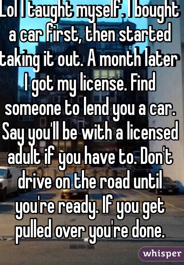 Lol I taught myself. I bought a car first, then started taking it out. A month later I got my license. Find someone to lend you a car. Say you'll be with a licensed adult if you have to. Don't drive on the road until you're ready. If you get pulled over you're done.