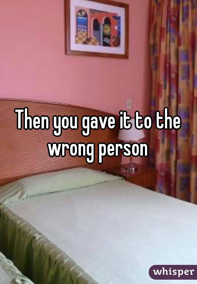 Then you gave it to the wrong person 