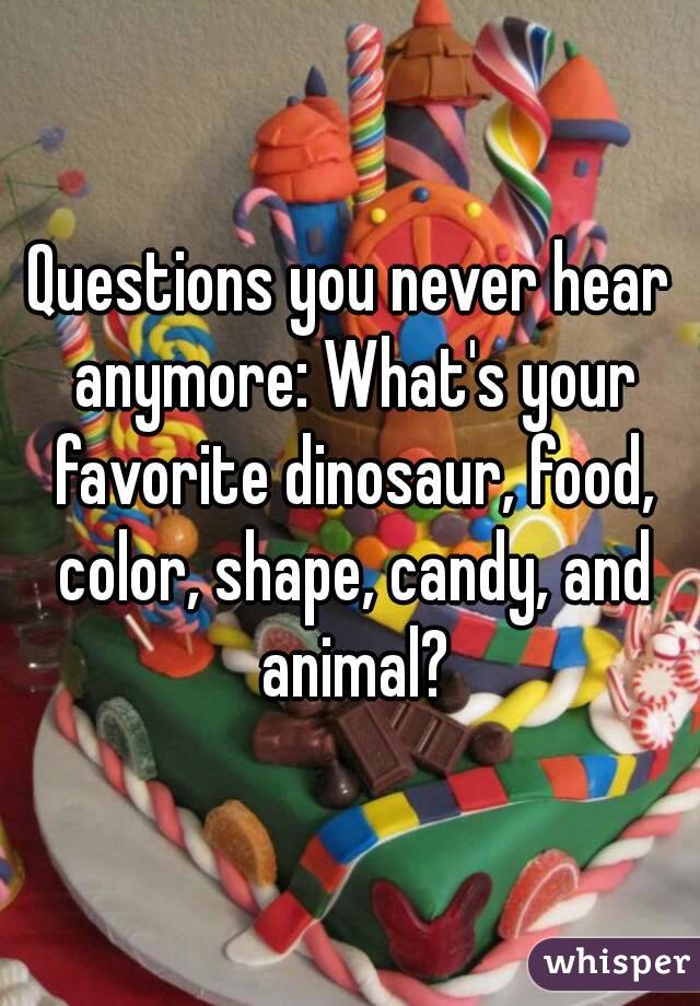 Questions you never hear anymore: What's your favorite dinosaur, food, color, shape, candy, and animal?