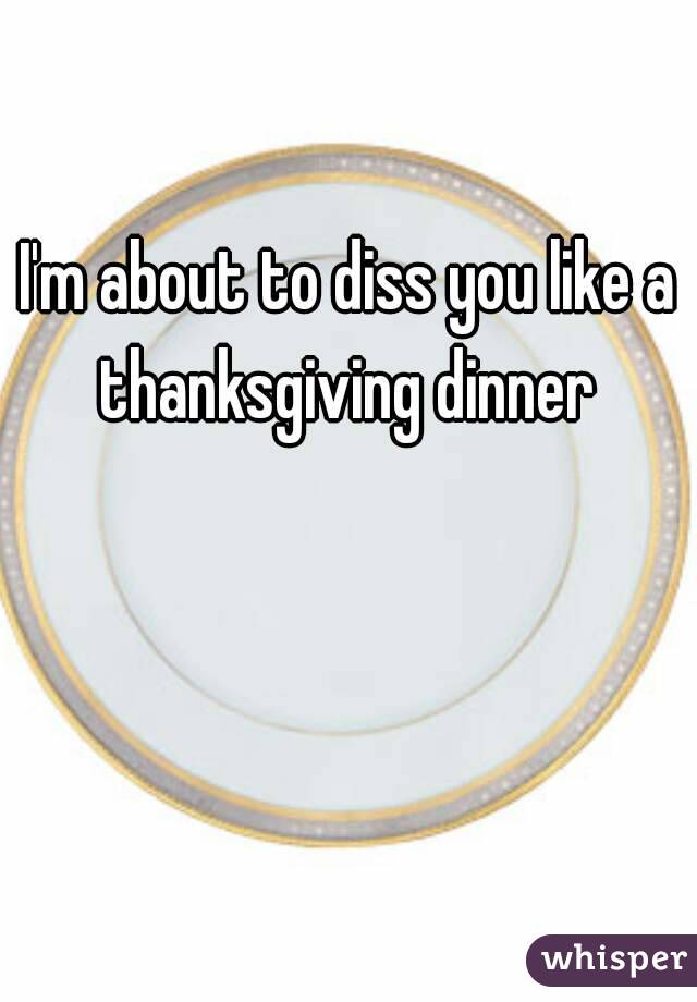 I'm about to diss you like a thanksgiving dinner 