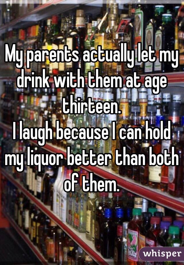 My parents actually let my drink with them at age thirteen.
I laugh because I can hold my liquor better than both of them.