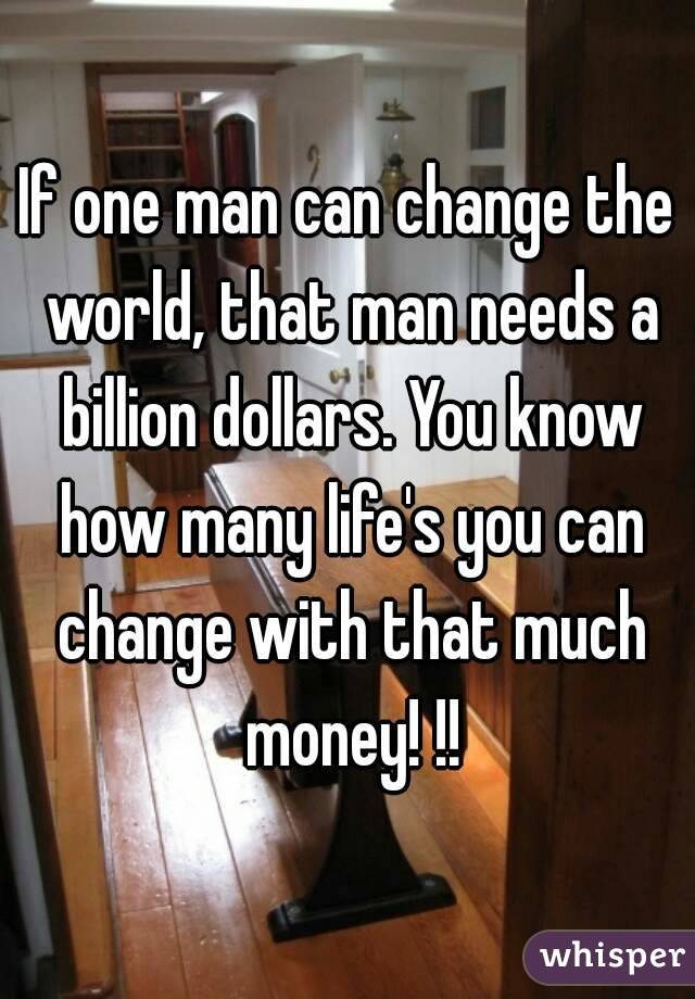 If one man can change the world, that man needs a billion dollars. You know how many life's you can change with that much money! !!