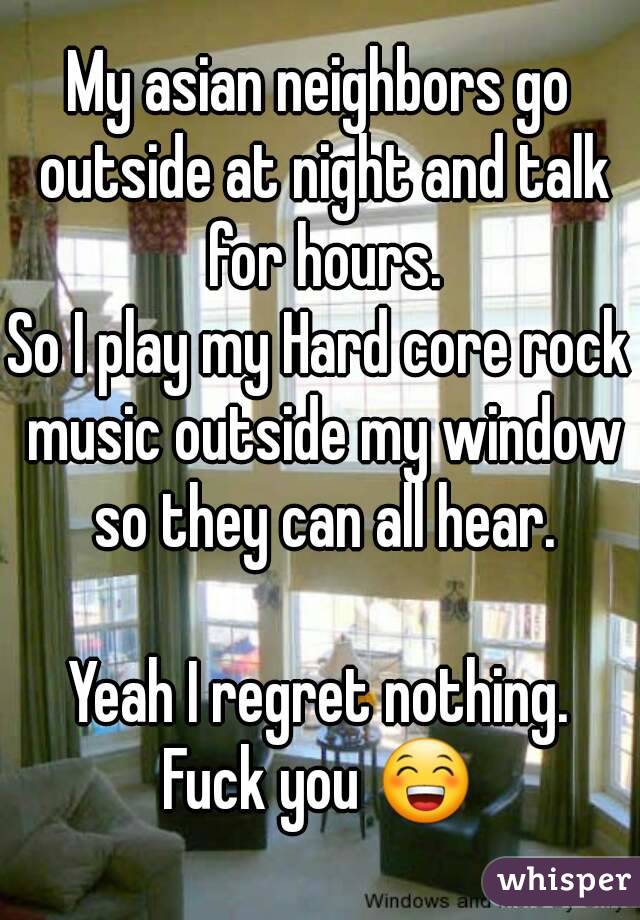 My asian neighbors go outside at night and talk for hours.
So I play my Hard core rock music outside my window so they can all hear.

Yeah I regret nothing.
Fuck you 😁