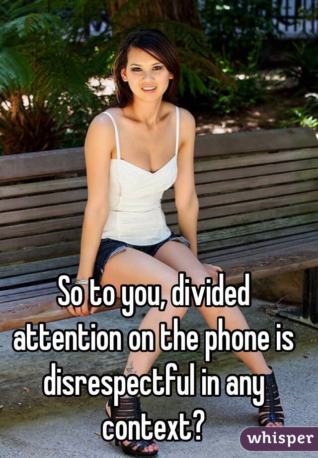 So to you, divided attention on the phone is disrespectful in any context?