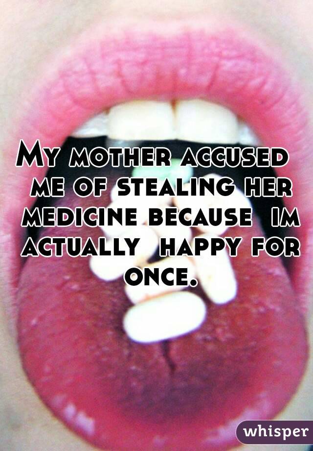 My mother accused  me of stealing her medicine because  im actually  happy for once.