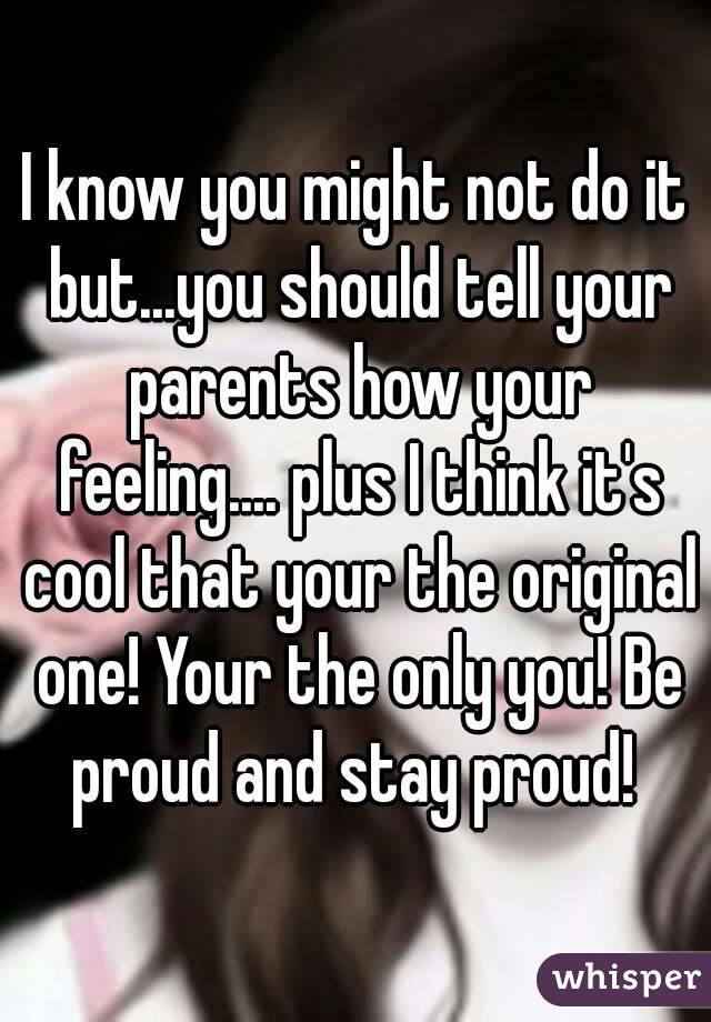 I know you might not do it but...you should tell your parents how your feeling.... plus I think it's cool that your the original one! Your the only you! Be proud and stay proud! 