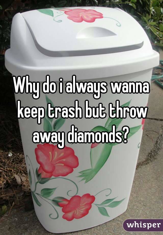 Why do i always wanna keep trash but throw away diamonds? 