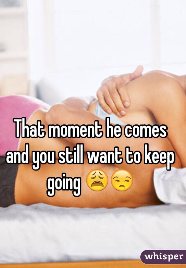 That moment he comes and you still want to keep going 😩😒