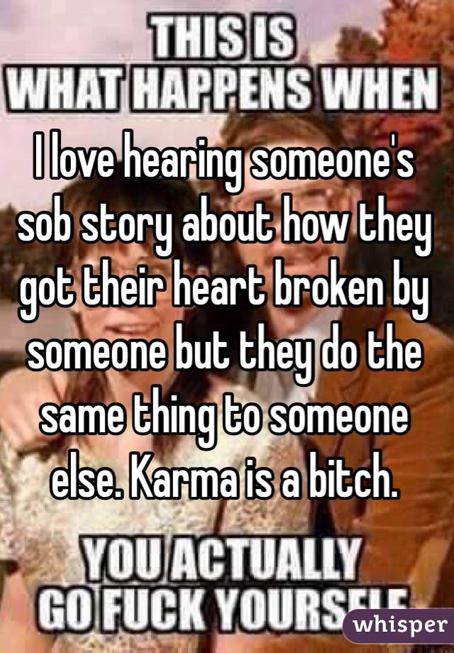 I love hearing someone's sob story about how they got their heart broken by someone but they do the same thing to someone else. Karma is a bitch. 