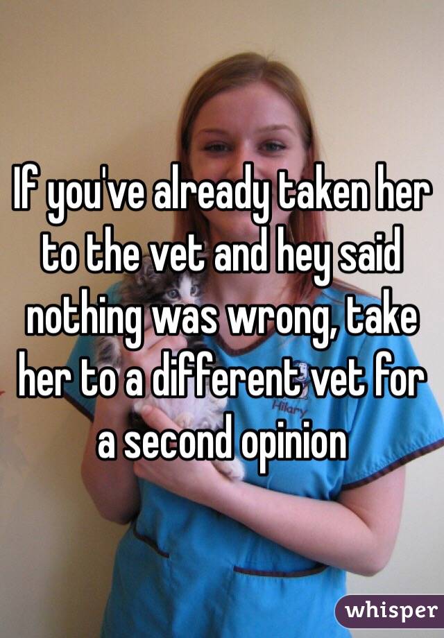 If you've already taken her to the vet and hey said nothing was wrong, take her to a different vet for a second opinion