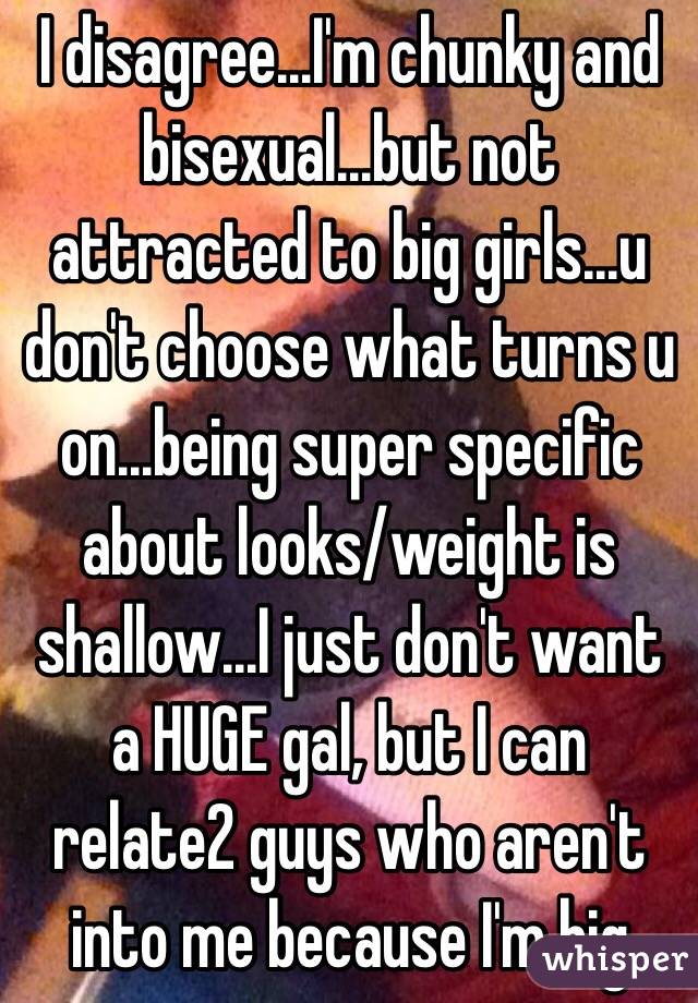 I disagree...I'm chunky and bisexual...but not attracted to big girls...u don't choose what turns u on...being super specific about looks/weight is shallow...I just don't want a HUGE gal, but I can relate2 guys who aren't into me because I'm big