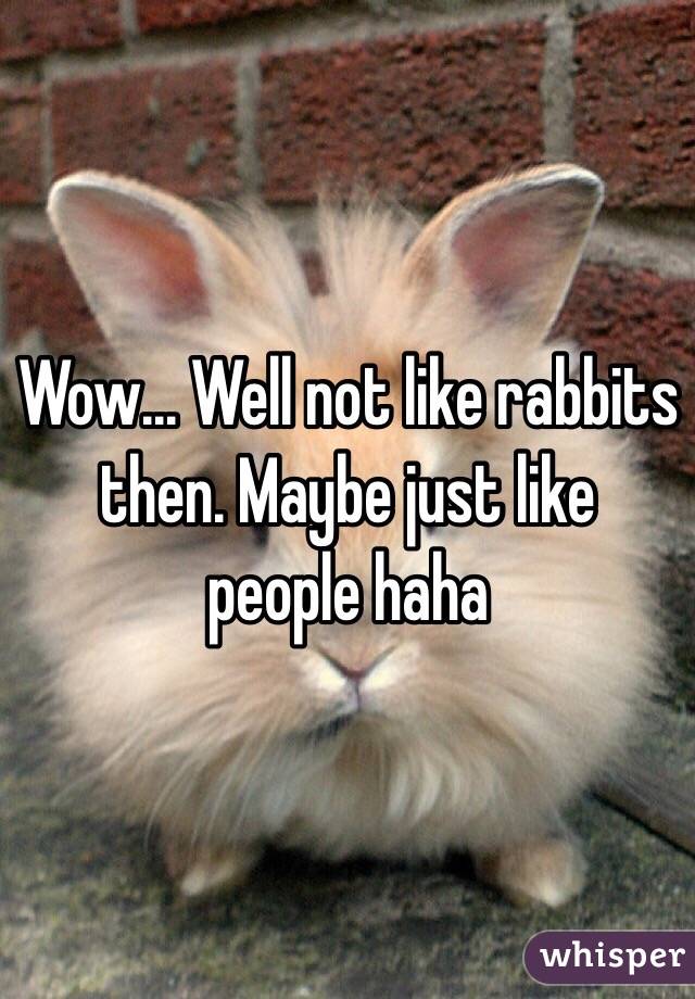 Wow... Well not like rabbits then. Maybe just like people haha
