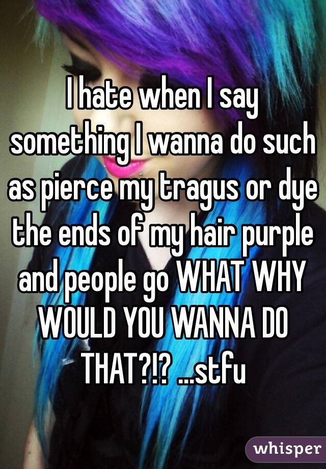 I hate when I say something I wanna do such as pierce my tragus or dye the ends of my hair purple and people go WHAT WHY WOULD YOU WANNA DO THAT?!? ...stfu