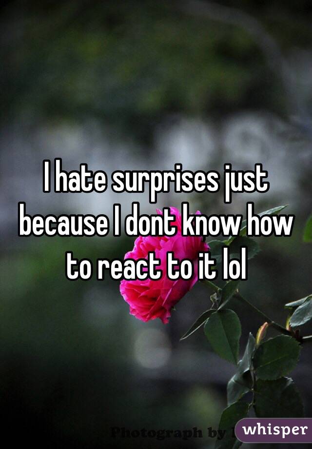 I hate surprises just because I dont know how to react to it lol 