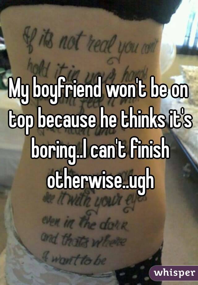 My boyfriend won't be on top because he thinks it's boring..I can't finish otherwise..ugh