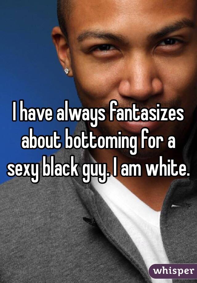 I have always fantasizes about bottoming for a sexy black guy. I am white. 