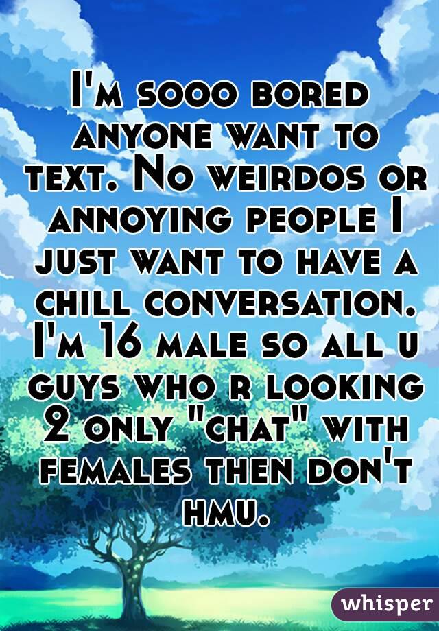 I'm sooo bored anyone want to text. No weirdos or annoying people I just want to have a chill conversation. I'm 16 male so all u guys who r looking 2 only "chat" with females then don't hmu.