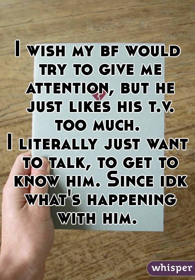 I wish my bf would try to give me attention, but he just likes his t.v. too much. 
I literally just want to talk, to get to know him. Since idk what's happening with him. 