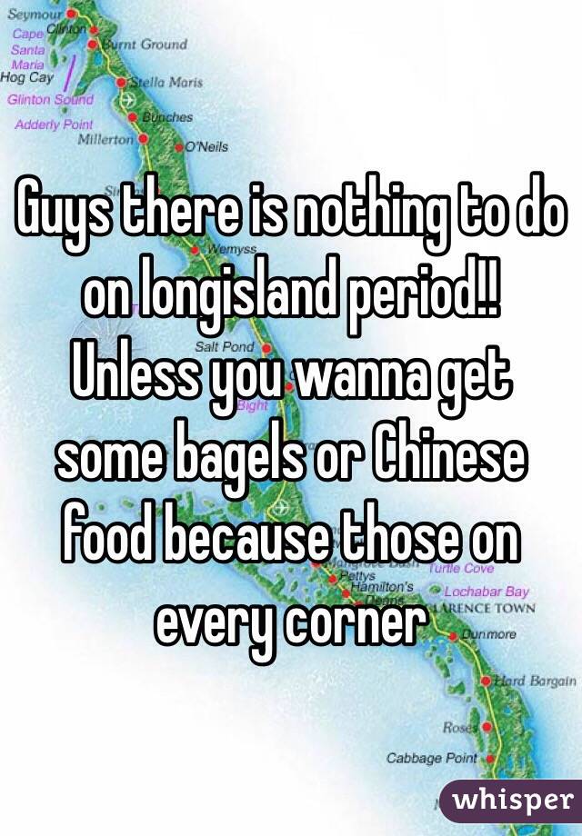 Guys there is nothing to do on longisland period!!
Unless you wanna get some bagels or Chinese food because those on every corner
