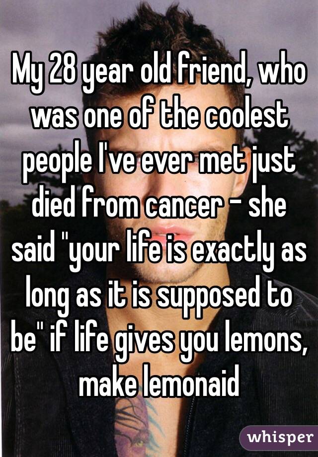 My 28 year old friend, who was one of the coolest people I've ever met just died from cancer - she said "your life is exactly as long as it is supposed to be" if life gives you lemons, make lemonaid 