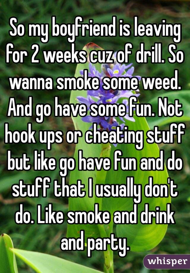 So my boyfriend is leaving for 2 weeks cuz of drill. So wanna smoke some weed. And go have some fun. Not hook ups or cheating stuff but like go have fun and do stuff that I usually don't do. Like smoke and drink and party. 