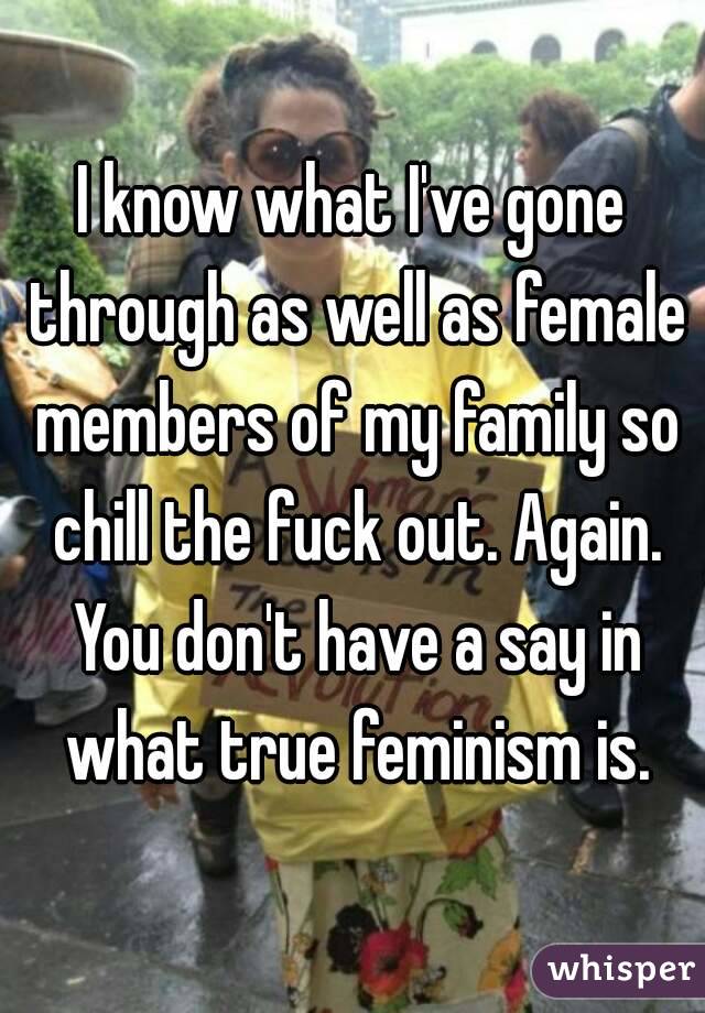 I know what I've gone through as well as female members of my family so chill the fuck out. Again. You don't have a say in what true feminism is.