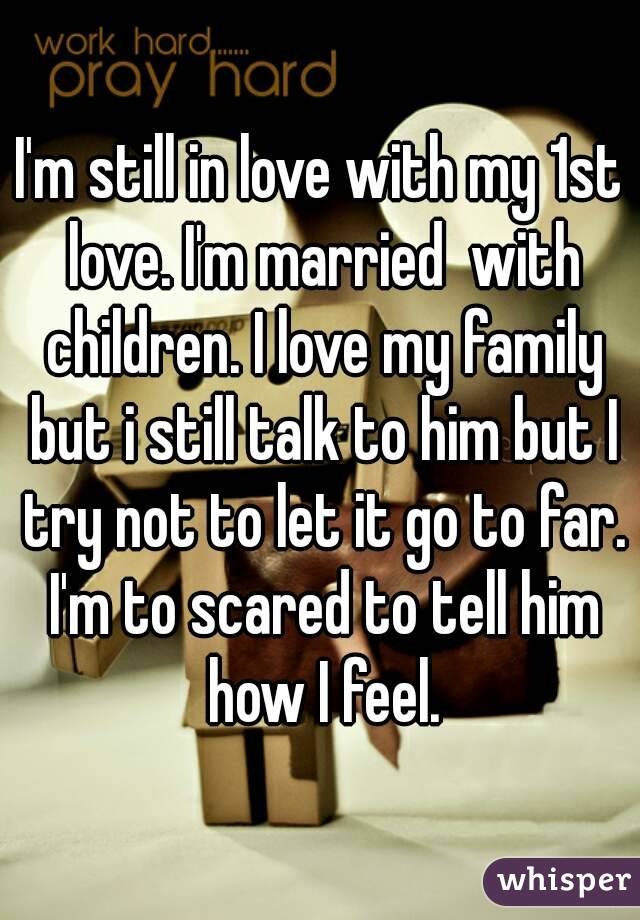 I'm still in love with my 1st love. I'm married  with children. I love my family but i still talk to him but I try not to let it go to far. I'm to scared to tell him how I feel.