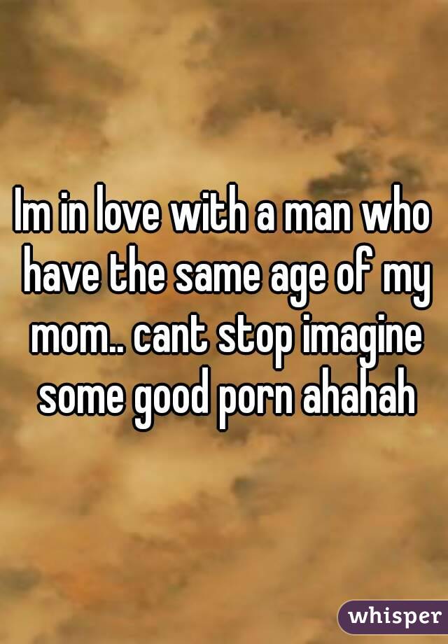 Im in love with a man who have the same age of my mom.. cant stop imagine some good porn ahahah