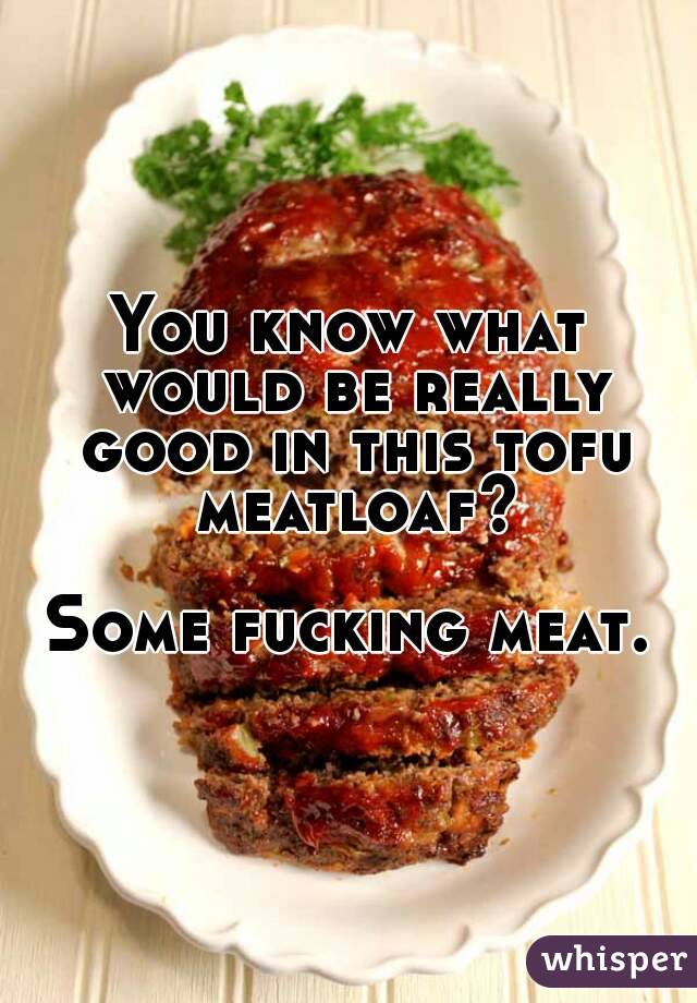 You know what would be really good in this tofu meatloaf?

Some fucking meat.
