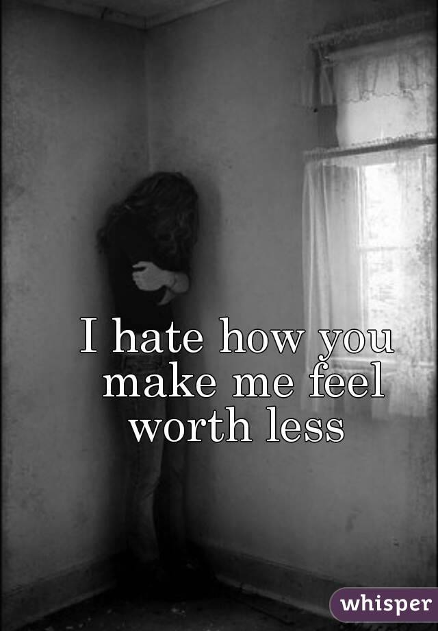 I hate how you make me feel worth less 