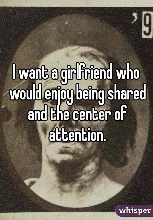 I want a girlfriend who would enjoy being shared and the center of attention.