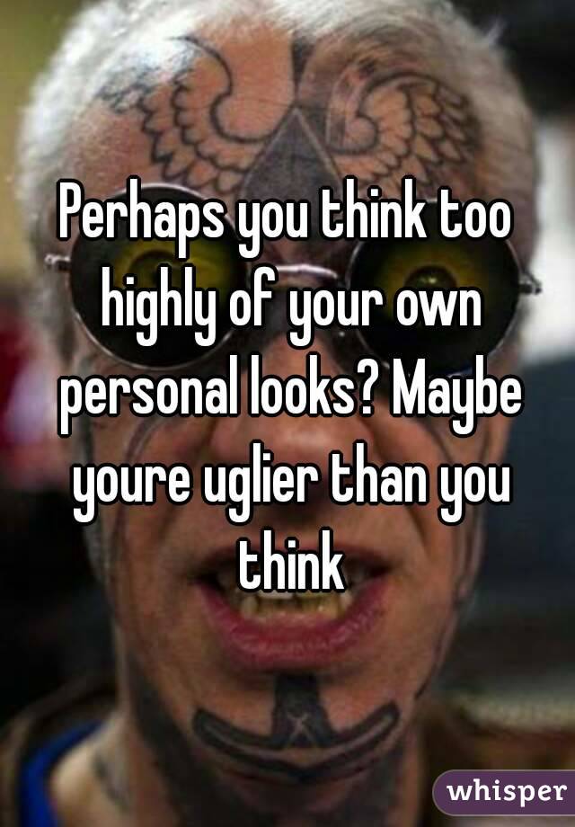 Perhaps you think too highly of your own personal looks? Maybe youre uglier than you think