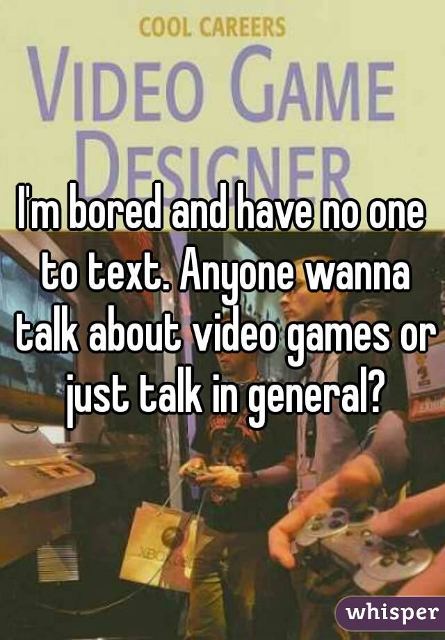 I'm bored and have no one to text. Anyone wanna talk about video games or just talk in general?