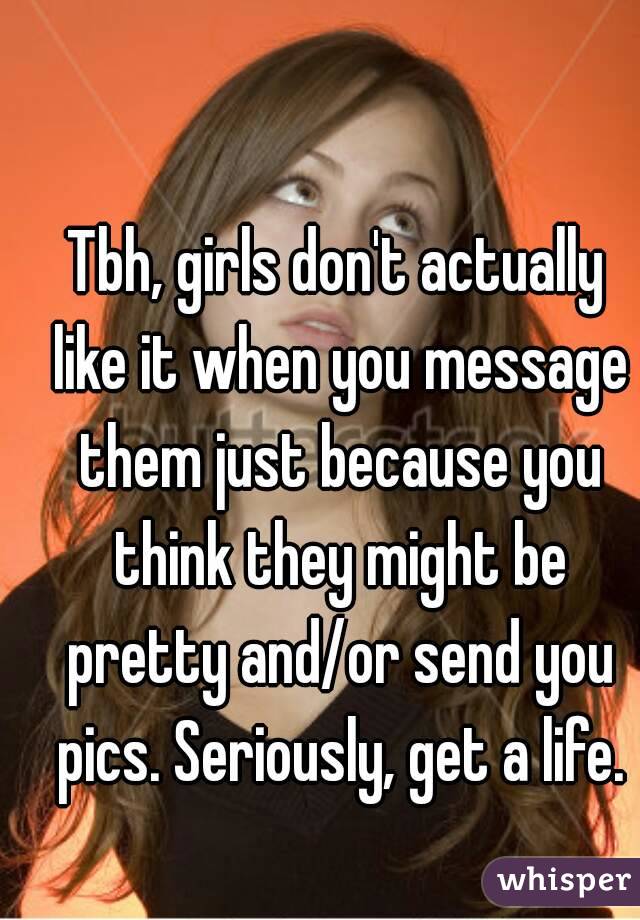 Tbh, girls don't actually like it when you message them just because you think they might be pretty and/or send you pics. Seriously, get a life.