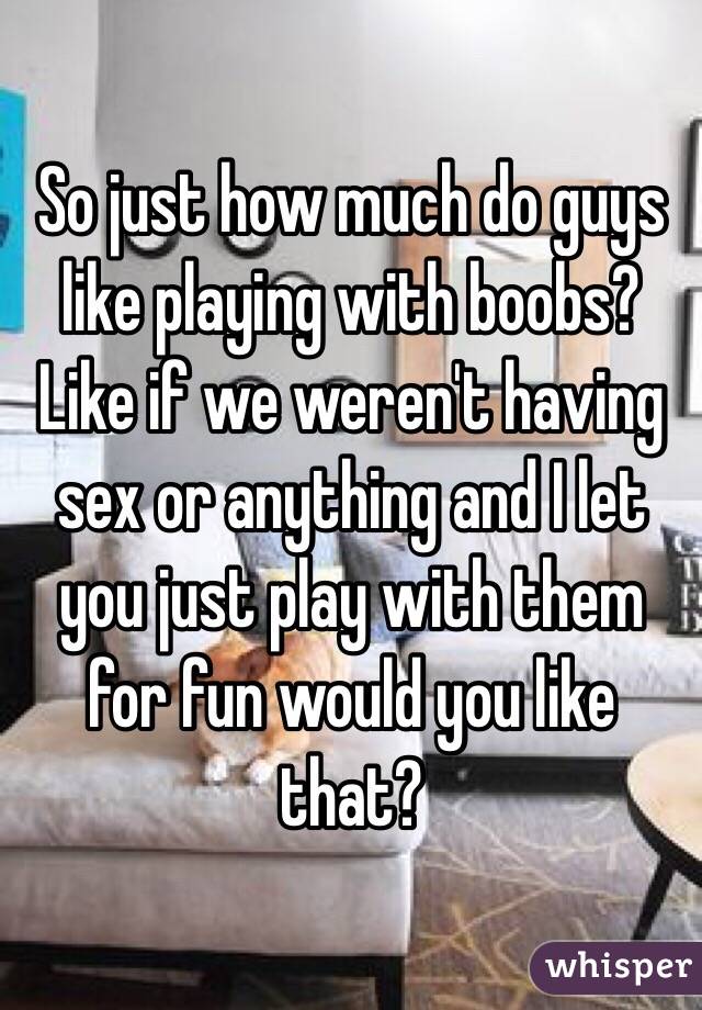 So just how much do guys like playing with boobs? Like if we weren't having sex or anything and I let you just play with them for fun would you like that?