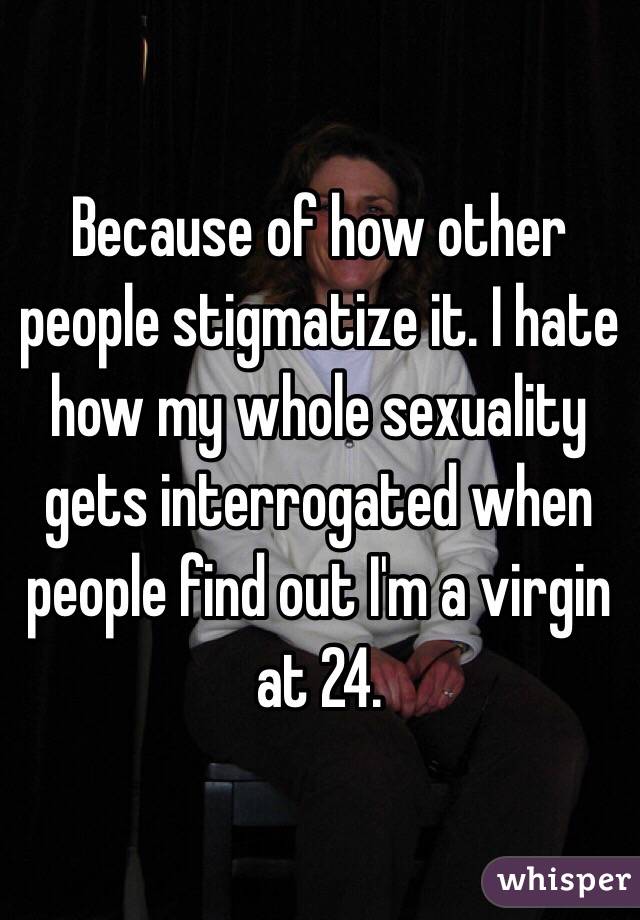 Because of how other people stigmatize it. I hate how my whole sexuality gets interrogated when people find out I'm a virgin at 24.