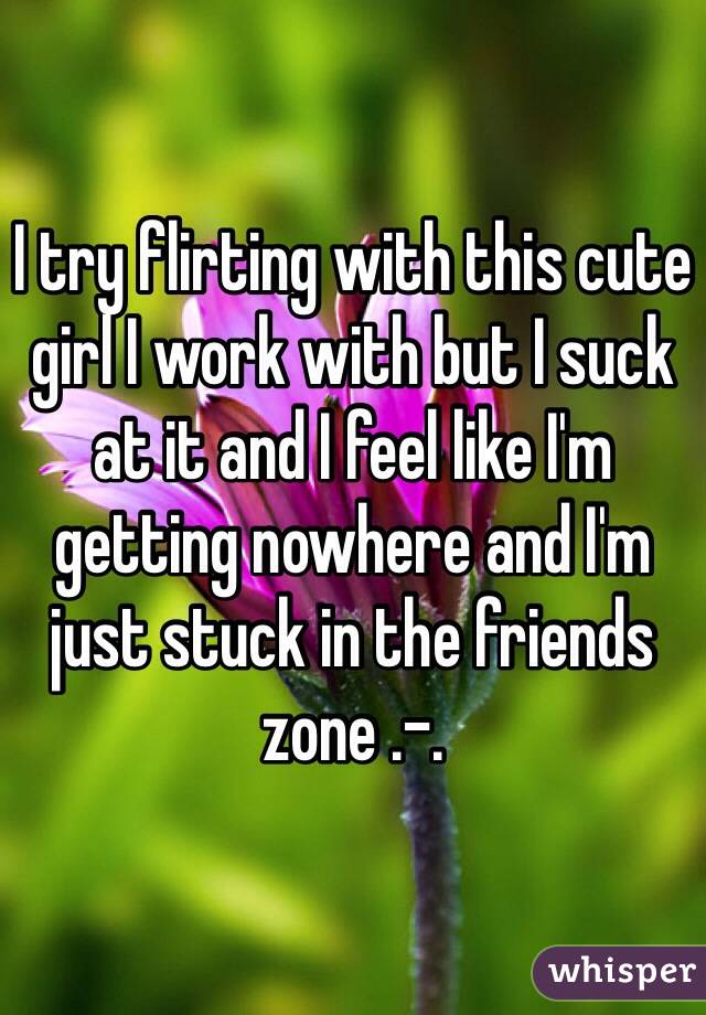 I try flirting with this cute girl I work with but I suck at it and I feel like I'm getting nowhere and I'm just stuck in the friends zone .-.