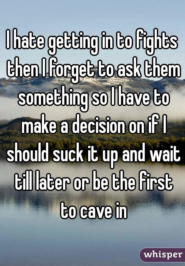 I hate getting in to fights then I forget to ask them something so I have to make a decision on if I should suck it up and wait till later or be the first to cave in