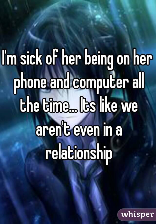 I'm sick of her being on her phone and computer all the time... Its like we aren't even in a relationship