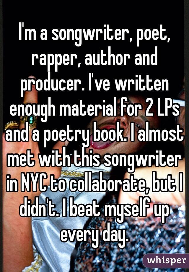 I'm a songwriter, poet, rapper, author and producer. I've written enough material for 2 LPs and a poetry book. I almost met with this songwriter in NYC to collaborate, but I didn't. I beat myself up every day. 